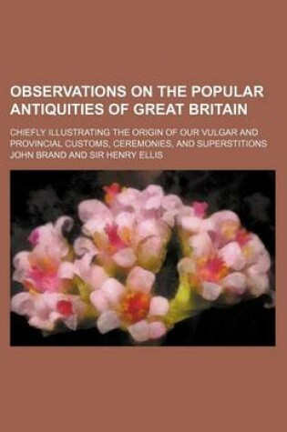 Cover of Observations on the Popular Antiquities of Great Britain (Volume 2); Chiefly Illustrating the Origin of Our Vulgar and Provincial Customs, Ceremonies, and Superstitions