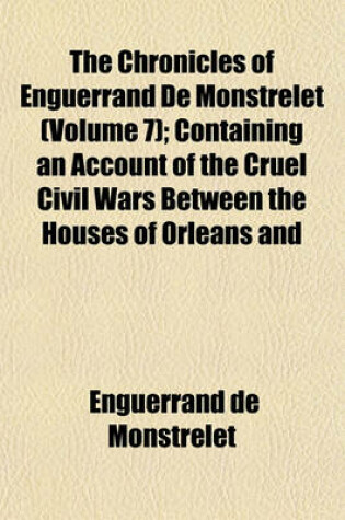 Cover of The Chronicles of Enguerrand de Monstrelet (Volume 7); Containing an Account of the Cruel Civil Wars Between the Houses of Orleans and