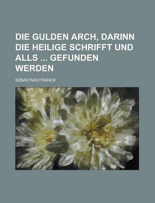 Book cover for Die Gulden Arch, Darinn Die Heilige Schrifft Und Alls Gefunden Werden