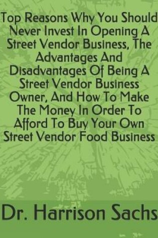 Cover of Top Reasons Why You Should Never Invest In Opening A Street Vendor Business, The Advantages And Disadvantages Of Being A Street Vendor Business Owner, And How To Make The Money In Order To Afford To Buy Your Own Street Vendor Food Business