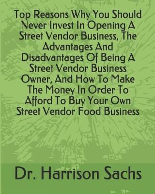 Book cover for Top Reasons Why You Should Never Invest In Opening A Street Vendor Business, The Advantages And Disadvantages Of Being A Street Vendor Business Owner, And How To Make The Money In Order To Afford To Buy Your Own Street Vendor Food Business