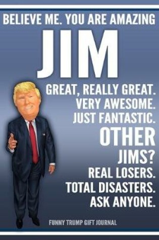 Cover of Funny Trump Journal - Believe Me. You Are Amazing Jim Great, Really Great. Very Awesome. Just Fantastic. Other Jims? Real Losers. Total Disasters. Ask Anyone. Funny Trump Gift Journal