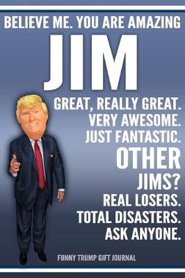 Book cover for Funny Trump Journal - Believe Me. You Are Amazing Jim Great, Really Great. Very Awesome. Just Fantastic. Other Jims? Real Losers. Total Disasters. Ask Anyone. Funny Trump Gift Journal