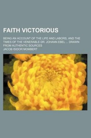 Cover of Faith Victorious; Being an Account of the Life and Labors, and the Times of the Venerable Dr. Johann Ebel Drawn from Authentic Sources