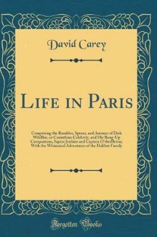 Cover of Life in Paris: Comprising the Rambles, Sprees, and Amours of Dick Wildfire, or Corinthian Celebrity, and His Bang-Up Companions, Squire Jenkins and Captain O'shuffleton; With the Whimsical Adventures of the Halibut Family (Classic Reprint)