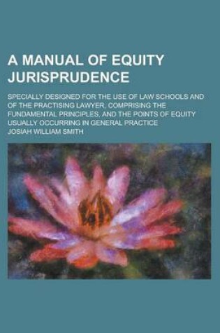 Cover of A Manual of Equity Jurisprudence; Specially Designed for the Use of Law Schools and of the Practising Lawyer, Comprising the Fundamental Principles, and the Points of Equity Usually Occurring in General Practice