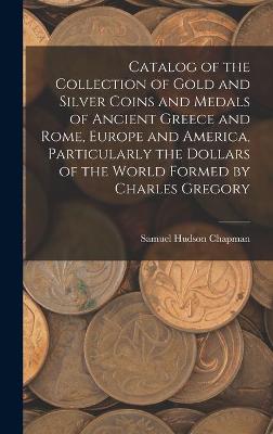 Book cover for Catalog of the Collection of Gold and Silver Coins and Medals of Ancient Greece and Rome, Europe and America, Particularly the Dollars of the World Formed by Charles Gregory