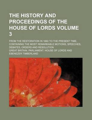 Book cover for The History and Proceedings of the House of Lords; From the Restoration in 1660 to the Present Time, Containing the Most Remarkable Motions, Speeches, Debates, Orders and Resolution Volume 3