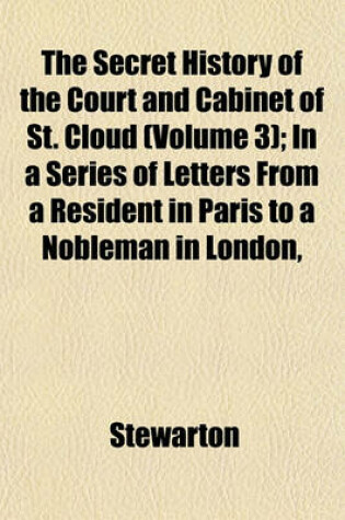 Cover of The Secret History of the Court and Cabinet of St. Cloud (Volume 3); In a Series of Letters from a Resident in Paris to a Nobleman in London, Written During the Months of August, September, and October, 1805