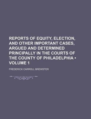 Book cover for Reports of Equity, Election, and Other Important Cases, Argued and Determined Principally in the Courts of the County of Philadelphia (Volume 1)