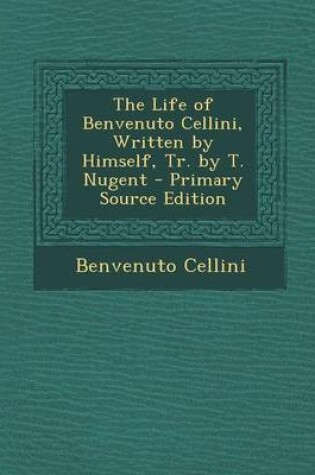Cover of The Life of Benvenuto Cellini, Written by Himself, Tr. by T. Nugent - Primary Source Edition