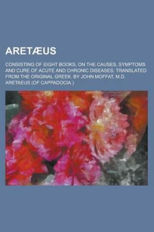 Cover of Aret Us; Consisting of Eight Books, on the Causes, Symptoms and Cure of Acute and Chronic Diseases Translated from the Original Greek. by John Moffat,