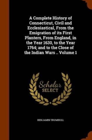 Cover of A Complete History of Connecticut, Civil and Ecclesiastical, from the Emigration of Its First Planters, from England, in the Year 1630, to the Year 1764; And to the Close of the Indian Wars .. Volume 1