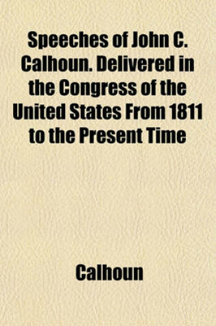 Cover of Speeches of John C. Calhoun. Delivered in the Congress of the United States from 1811 to the Present Time