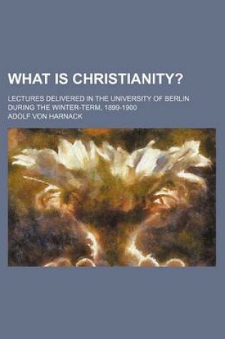 Cover of What Is Christianity?; Lectures Delivered in the University of Berlin During the Winter-Term, 1899-1900