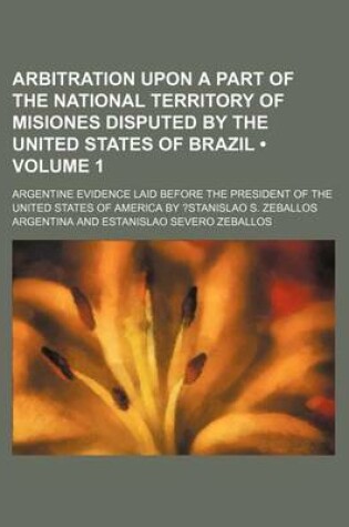 Cover of Arbitration Upon a Part of the National Territory of Misiones Disputed by the United States of Brazil (Volume 1); Argentine Evidence Laid Before the P