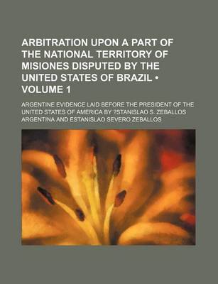 Book cover for Arbitration Upon a Part of the National Territory of Misiones Disputed by the United States of Brazil (Volume 1); Argentine Evidence Laid Before the P