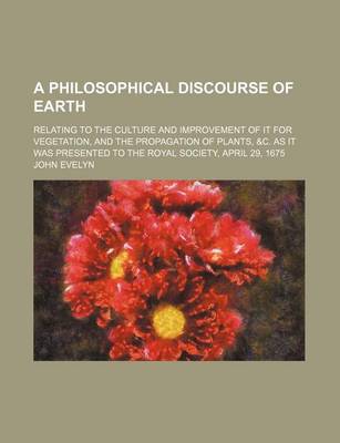 Book cover for A Philosophical Discourse of Earth; Relating to the Culture and Improvement of It for Vegetation, and the Propagation of Plants, &C. as It Was Presented to the Royal Society, April 29, 1675