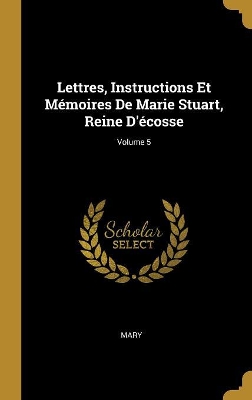 Book cover for Lettres, Instructions Et M�moires De Marie Stuart, Reine D'�cosse; Volume 5