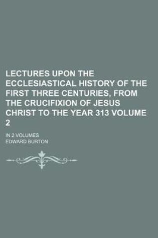 Cover of Lectures Upon the Ecclesiastical History of the First Three Centuries, from the Crucifixion of Jesus Christ to the Year 313 Volume 2; In 2 Volumes