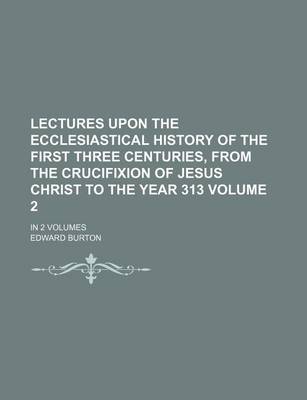 Book cover for Lectures Upon the Ecclesiastical History of the First Three Centuries, from the Crucifixion of Jesus Christ to the Year 313 Volume 2; In 2 Volumes