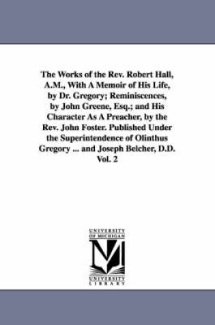 Cover of The Works of the Rev. Robert Hall, A.M., With A Memoir of His Life, by Dr. Gregory; Reminiscences, by John Greene, Esq.; and His Character As A Preacher, by the Rev. John Foster. Published Under the Superintendence of Olinthus Gregory ... and Joseph Belcher, D