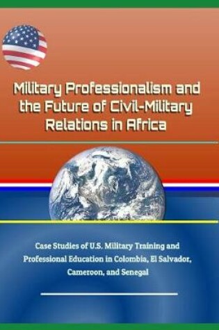 Cover of Military Professionalism and the Future of Civil-Military Relations in Africa - Case Studies of U.S. Military Training and Professional Education in Colombia, El Salvador, Cameroon, and Senegal