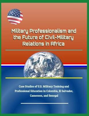 Book cover for Military Professionalism and the Future of Civil-Military Relations in Africa - Case Studies of U.S. Military Training and Professional Education in Colombia, El Salvador, Cameroon, and Senegal