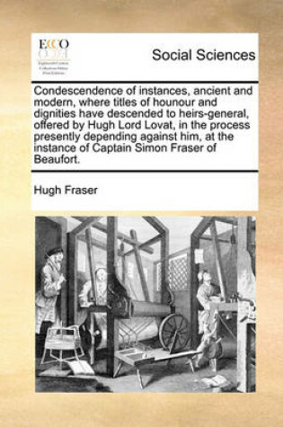 Cover of Condescendence of Instances, Ancient and Modern, Where Titles of Hounour and Dignities Have Descended to Heirs-General, Offered by Hugh Lord Lovat, in the Process Presently Depending Against Him, at the Instance of Captain Simon Fraser of Beaufort.