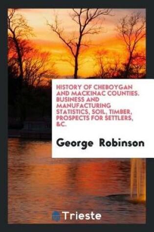 Cover of History of Cheboygan and Mackinac Counties. Business and Manufacturing Statistics, Soil, Timber, Prospects for Settlers, &c.