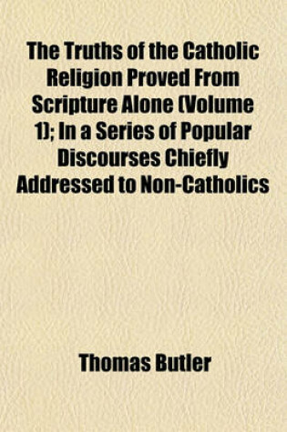 Cover of The Truths of the Catholic Religion Proved from Scripture Alone (Volume 1); In a Series of Popular Discourses Chiefly Addressed to Non-Catholics