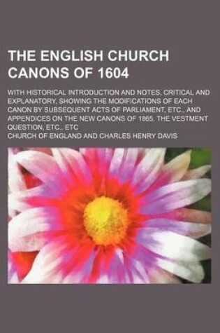 Cover of The English Church Canons of 1604; With Historical Introduction and Notes, Critical and Explanatory, Showing the Modifications of Each Canon by Subsequent Acts of Parliament, Etc., and Appendices on the New Canons of 1865, the Vestment Question, Etc., Etc