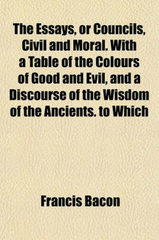 Cover of The Essays, or Councils, Civil and Moral. with a Table of the Colours of Good and Evil, and a Discourse of the Wisdom of the Ancients. to Which