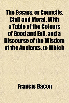 Book cover for The Essays, or Councils, Civil and Moral. with a Table of the Colours of Good and Evil, and a Discourse of the Wisdom of the Ancients. to Which