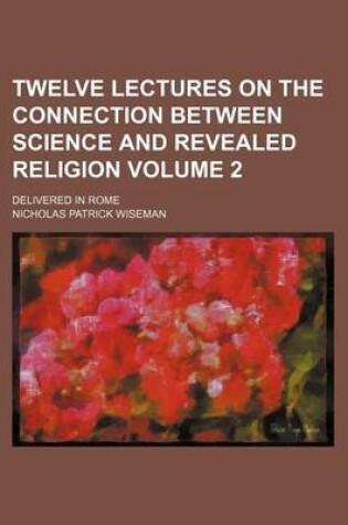 Cover of Twelve Lectures on the Connection Between Science and Revealed Religion Volume 2; Delivered in Rome