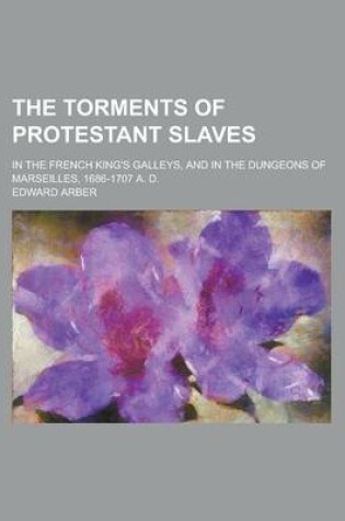 Cover of The Torments of Protestant Slaves; In the French King's Galleys, and in the Dungeons of Marseilles, 1686-1707 A. D.