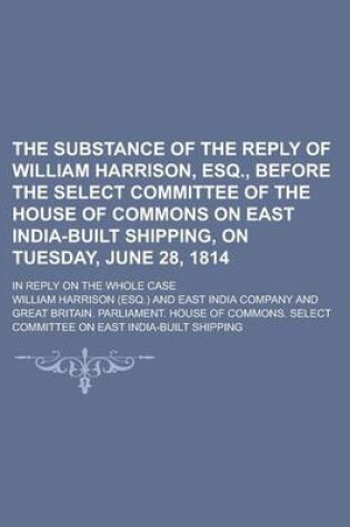 Cover of The Substance of the Reply of William Harrison, Esq., Before the Select Committee of the House of Commons on East India-Built Shipping, on Tuesday, June 28, 1814; In Reply on the Whole Case