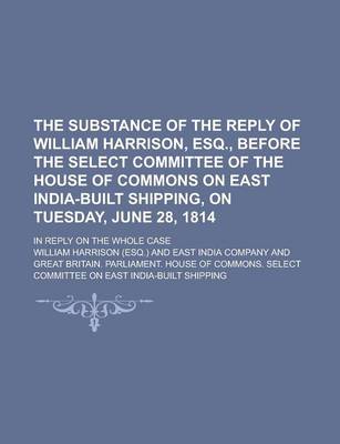 Book cover for The Substance of the Reply of William Harrison, Esq., Before the Select Committee of the House of Commons on East India-Built Shipping, on Tuesday, June 28, 1814; In Reply on the Whole Case