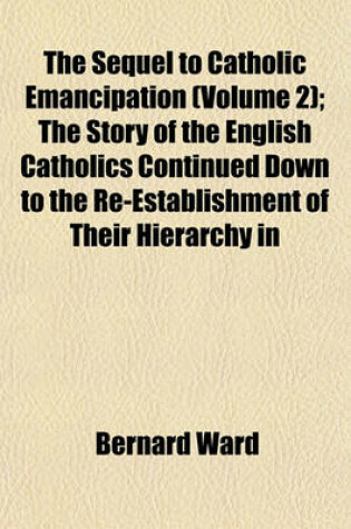 Cover of The Sequel to Catholic Emancipation (Volume 2); The Story of the English Catholics Continued Down to the Re-Establishment of Their Hierarchy in