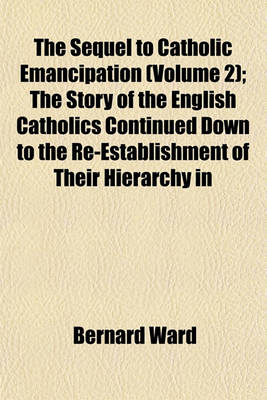 Book cover for The Sequel to Catholic Emancipation (Volume 2); The Story of the English Catholics Continued Down to the Re-Establishment of Their Hierarchy in