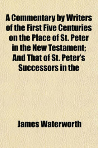 Cover of A Commentary by Writers of the First Five Centuries on the Place of St. Peter in the New Testament; And That of St. Peter's Successors in the