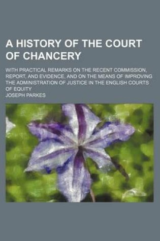 Cover of A History of the Court of Chancery; With Practical Remarks on the Recent Commission, Report, and Evidence, and on the Means of Improving the Administration of Justice in the English Courts of Equity