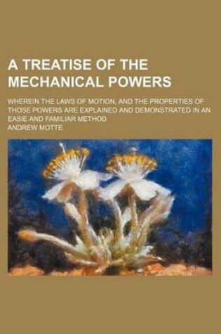Cover of A Treatise of the Mechanical Powers; Wherein the Laws of Motion, and the Properties of Those Powers Are Explained and Demonstrated in an Easie and Familiar Method