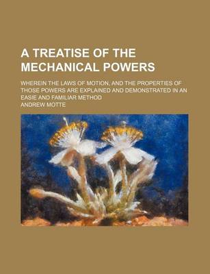 Book cover for A Treatise of the Mechanical Powers; Wherein the Laws of Motion, and the Properties of Those Powers Are Explained and Demonstrated in an Easie and Familiar Method