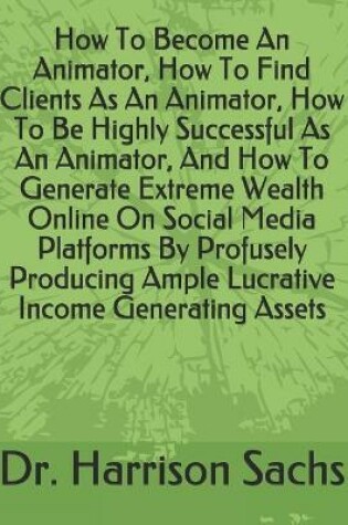 Cover of How To Become An Animator, How To Find Clients As An Animator, How To Be Highly Successful As An Animator, And How To Generate Extreme Wealth Online On Social Media Platforms By Profusely Producing Ample Lucrative Income Generating Assets
