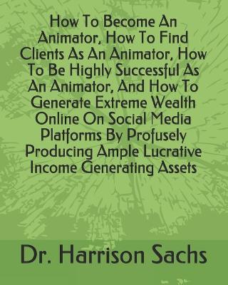 Book cover for How To Become An Animator, How To Find Clients As An Animator, How To Be Highly Successful As An Animator, And How To Generate Extreme Wealth Online On Social Media Platforms By Profusely Producing Ample Lucrative Income Generating Assets