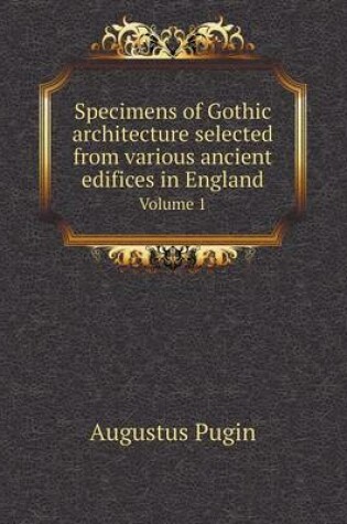 Cover of Specimens of Gothic architecture selected from various ancient edifices in England Volume 1