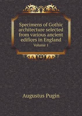 Book cover for Specimens of Gothic architecture selected from various ancient edifices in England Volume 1