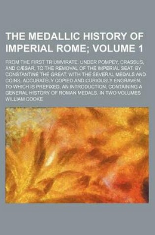 Cover of The Medallic History of Imperial Rome Volume 1; From the First Triumvirate, Under Pompey, Crassus, and Caesar, to the Removal of the Imperial Seat, by Constantine the Great. with the Several Medals and Coins, Accurately Copied and Curiously Engraven. to Wh