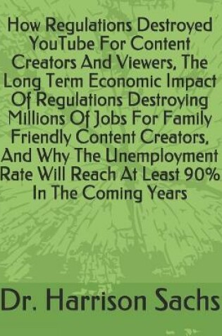 Cover of How Regulations Destroyed YouTube For Content Creators And Viewers, The Long Term Economic Impact Of Regulations Destroying Millions Of Jobs For Family Friendly Content Creators, And Why The Unemployment Rate Will Reach At Least 90% In The Coming Years